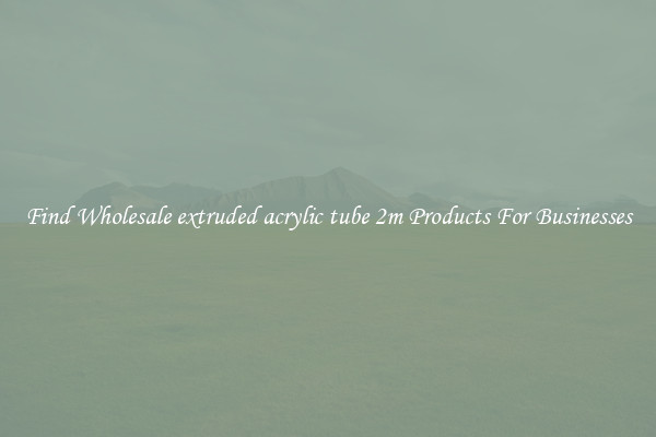Find Wholesale extruded acrylic tube 2m Products For Businesses