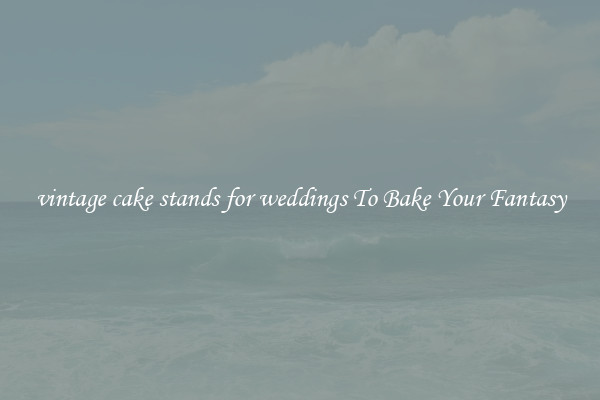 vintage cake stands for weddings To Bake Your Fantasy