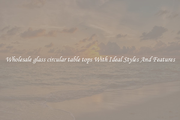 Wholesale glass circular table tops With Ideal Styles And Features